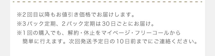 ※2回目以降もお値引き価格でお届けします。※3パック定期、2パック定期は30日ごとにお届け。※1回の購入でも、解約・休止をマイページ・フリーコールから　簡単に行えます。次回発送予定日の10日前までにご連絡ください。