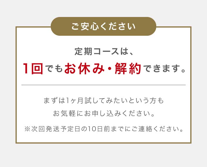 ご安心ください 定期コースは、1回でもお休み・解約できます。まずは1ヶ月試してみたいという方もお気軽にお申し込みください。※次回発送予定日の10日前までにご連絡ください。